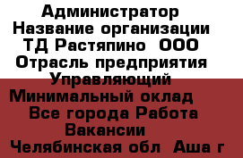 Администратор › Название организации ­ ТД Растяпино, ООО › Отрасль предприятия ­ Управляющий › Минимальный оклад ­ 1 - Все города Работа » Вакансии   . Челябинская обл.,Аша г.